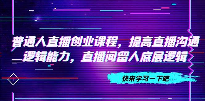 普通人直播创业课程，提高直播沟通逻辑能力，直播间留人底层逻辑（10节）网创吧-网创项目资源站-副业项目-创业项目-搞钱项目网创吧