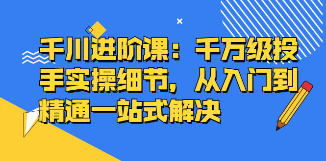 千川进阶课：千川投放细节实操，从入门到精通一站式解决网创吧-网创项目资源站-副业项目-创业项目-搞钱项目网创吧