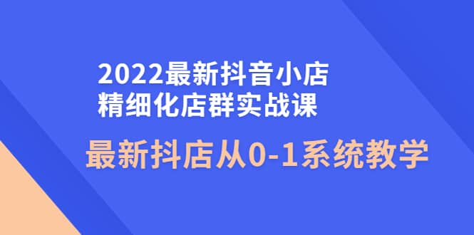 2022最新抖音小店精细化店群实战课，最新抖店从0-1系统教学网创吧-网创项目资源站-副业项目-创业项目-搞钱项目网创吧