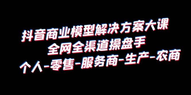 抖音商业 模型解决方案大课 全网全渠道操盘手 个人-零售-服务商-生产-农商网创吧-网创项目资源站-副业项目-创业项目-搞钱项目网创吧