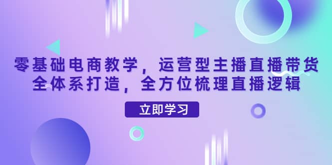 零基础电商教学，运营型主播直播带货全体系打造，全方位梳理直播逻辑网创吧-网创项目资源站-副业项目-创业项目-搞钱项目网创吧